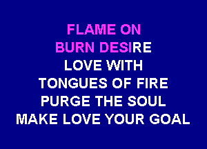 FLAME 0N
BURN DESIRE
LOVE WITH
TONGUES OF FIRE
PURGE THE SOUL
MAKE LOVE YOUR GOAL