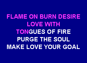 FLAME 0N BURN DESIRE
LOVE WITH
TONGUES OF FIRE
PURGE THE SOUL
MAKE LOVE YOUR GOAL