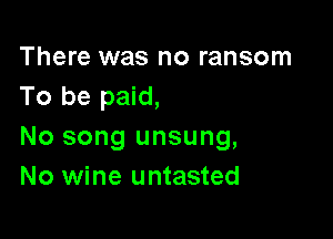 There was no ransom
To be paid,

No song unsung,
No wine untasted