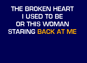 THE BROKEN HEART
I USED TO BE
0R THIS WOMAN
STARING BACK AT ME