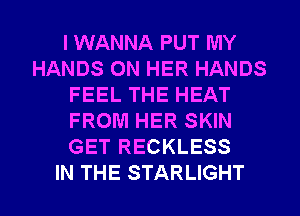 I WANNA PUT MY
HANDS ON HER HANDS
FEEL THE HEAT
FROM HER SKIN
GET RECKLESS
IN THE STARLIGHT