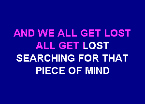 AND WE ALL GET LOST
ALL GET LOST

SEARCHING FOR THAT
PIECE OF MIND