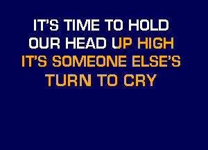 ITS TIME TO HOLD
OUR HEAD UP HIGH
IT'S SOMEONE ELSE'S

TURN T0 CRY