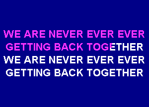 WE ARE NEVER EVER EVER
GETTING BACK TOGETHER
WE ARE NEVER EVER EVER
GETTING BACK TOGETHER
