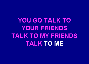 YOU GO TALK TO
YOUR FRIENDS

TALK TO MY FRIENDS
TALK TO ME