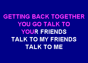 GETTING BACK TOGETHER
YOU GO TALK TO
YOUR FRIENDS
TALK TO MY FRIENDS
TALK TO ME