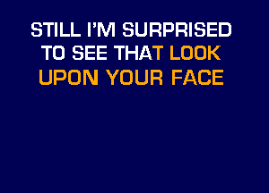 STILL I'M SURPRISED
TO SEE THAT LOOK

UPON YOUR FACE