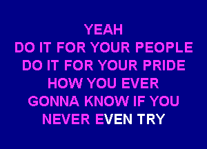 YEAH
DO IT FOR YOUR PEOPLE
DO IT FOR YOUR PRIDE
HOW YOU EVER
GONNA KNOW IF YOU
NEVER EVEN TRY