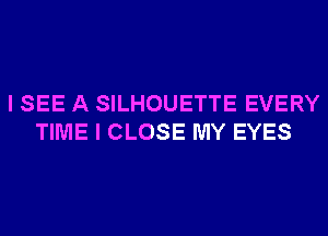 I SEE A SILHOUETTE EVERY
TIME I CLOSE MY EYES