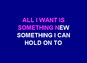 ALL I WANT IS
SOMETHING NEW

SOMETHING I CAN
HOLD ON TO