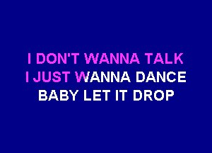 I DON'T WANNA TALK

I JUST WANNA DANCE
BABY LET IT DROP