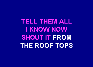 TELL THEM ALL
I KNOW NOW

SHOUT IT FROM
THE ROOF TOPS