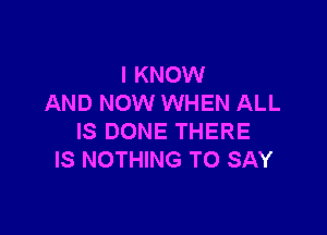 I KNOW
AND NOW WHEN ALL

IS DONE THERE
IS NOTHING TO SAY