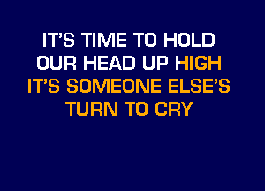 ITS TIME TO HOLD
OUR HEAD UP HIGH
IT'S SOMEONE ELSE'S
TURN T0 CRY