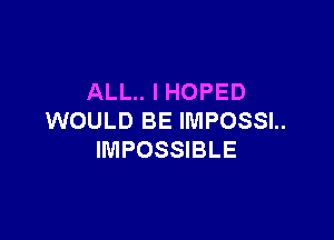 ALL.. I HOPED

WOULD BE IMPOSSL
IMPOSSIBLE