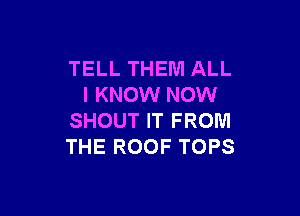 TELL THEM ALL
I KNOW NOW

SHOUT IT FROM
THE ROOF TOPS