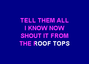 TELL THEM ALL
I KNOW NOW

SHOUT IT FROM
THE ROOF TOPS