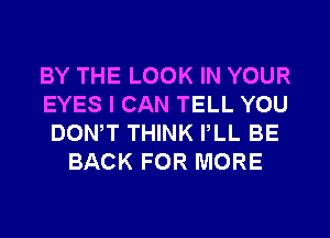 BY THE LOOK IN YOUR
EYES I CAN TELL YOU
DONW THINK PLL BE
BACK FOR MORE