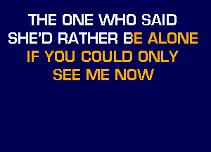 THE ONE WHO SAID
SHED RATHER BE ALONE
IF YOU COULD ONLY
SEE ME NOW