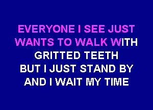 EVERYONE I SEE JUST
WANTS TO WALK WITH
GRITTED TEETH
BUT I JUST STAND BY
AND I WAIT MY TIME