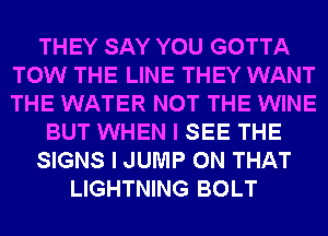 THEY SAY YOU GOTTA
TOW THE LINE THEY WANT
THE WATER NOT THE WINE

BUT WHEN I SEE THE

SIGNS I JUMP ON THAT

LIGHTNING BOLT