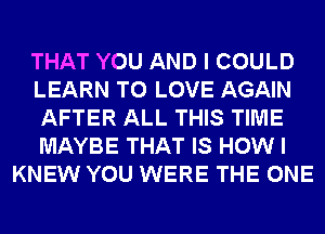 THAT YOU AND I COULD
LEARN TO LOVE AGAIN
AFTER ALL THIS TIME
MAYBE THAT IS HOW I
KNEW YOU WERE THE ONE