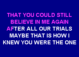 THAT YOU COULD STILL
BELIEVE IN ME AGAIN
AFTER ALL OUR TRIALS
MAYBE THAT IS HOW I
KNEW YOU WERE THE ONE