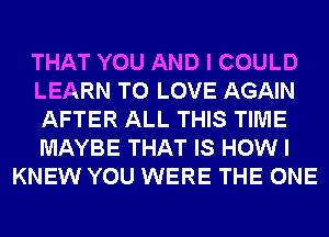 THAT YOU AND I COULD
LEARN TO LOVE AGAIN
AFTER ALL THIS TIME
MAYBE THAT IS HOW I
KNEW YOU WERE THE ONE