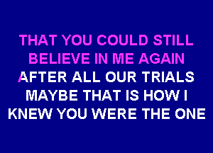 THAT YOU COULD STILL
BELIEVE IN ME AGAIN
AFTER ALL OUR TRIALS
MAYBE THAT IS HOW I
KNEW YOU WERE THE ONE