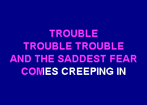 TROUBLE
TROUBLE TROUBLE
AND THE SADDEST FEAR
COMES CREEPING IN