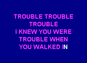 TROUBLE TROUBLE
TROUBLE
l KNEW YOU WERE
TROUBLE WHEN
YOU WALKED IN

g