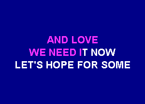 AND LOVE

WE NEED IT NOW
LET'S HOPE FOR SOME