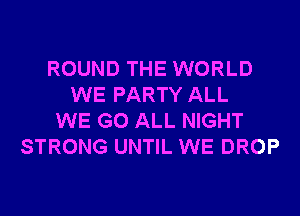 ROUND THE WORLD
WE PARTY ALL
WE GO ALL NIGHT
STRONG UNTIL WE DROP