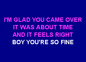 I'M GLAD YOU CAME OVER
IT WAS ABOUT TIME
AND IT FEELS RIGHT
BOY YOU'RE SO FINE