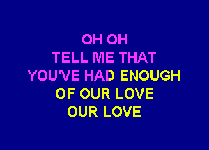 OHOH
TELL ME THAT

YOU'VE HAD ENOUGH
OF OUR LOVE
OUR LOVE