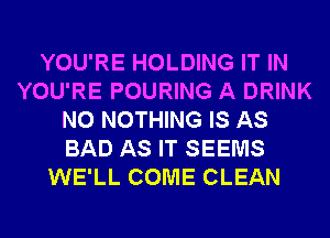 YOU'RE HOLDING IT IN
YOU'RE POURING A DRINK
N0 NOTHING IS AS
BAD AS IT SEEMS
WE'LL COME CLEAN