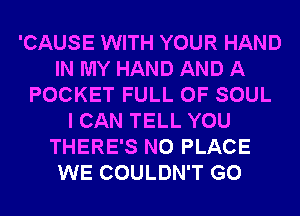 'CAUSE WITH YOUR HAND
IN MY HAND AND A
POCKET FULL OF SOUL
I CAN TELL YOU
THERE'S N0 PLACE
WE COULDN'T G0