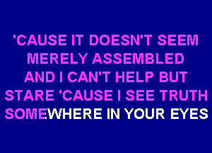 'CAUSE IT DOESN'T SEEM
MERELY ASSEMBLED
AND I CAN'T HELP BUT

STARE 'CAUSE I SEE TRUTH
SOMEWHERE IN YOUR EYES