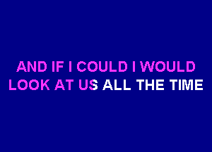 AND IF I COULD I WOULD

LOOK AT US ALL THE TIME