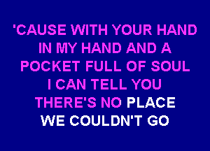 'CAUSE WITH YOUR HAND
IN MY HAND AND A
POCKET FULL OF SOUL
I CAN TELL YOU
THERE'S N0 PLACE
WE COULDN'T G0