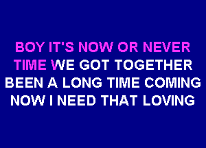 BOY IT'S NOW 0R NEVER
TIME WE GOT TOGETHER
BEEN A LONG TIME COMING
NOW I NEED THAT LOVING