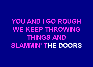 YOU AND I GO ROUGH
WE KEEP THROWING

THINGS AND
SLAMMIN' THE DOORS