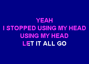 YEAH
I STOPPED USING MY HEAD

USING MY HEAD
LET IT ALL G0