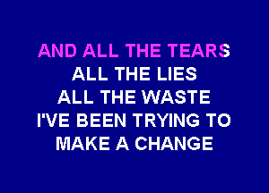 AND ALL THE TEARS
ALL THE LIES
ALL THE WASTE
I'VE BEEN TRYING TO
MAKE A CHANGE