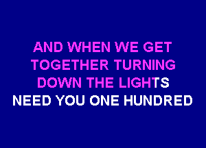 AND WHEN WE GET
TOGETHER TURNING
DOWN THE LIGHTS
NEED YOU ONE HUNDRED