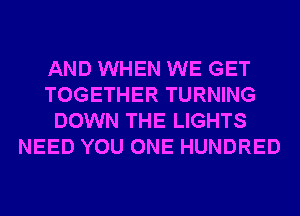 AND WHEN WE GET
TOGETHER TURNING
DOWN THE LIGHTS
NEED YOU ONE HUNDRED