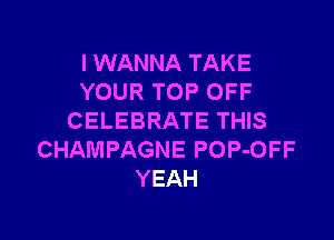 I WANNA TAKE
YOUR TOP OFF

CELEBRATE THIS
CHAMPAGNE POP-OFF
YEAH