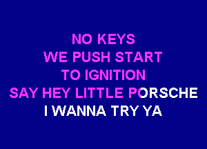 NO KEYS
WE PUSH START

TO IGNITION
SAY HEY LITTLE PORSCHE
I WANNA TRY YA