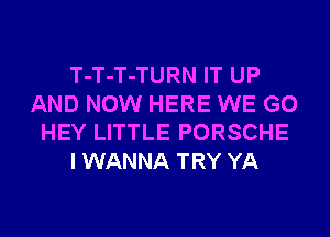 T-T-T-TURN IT UP
AND NOW HERE WE GO
HEY LITTLE PORSCHE
I WANNA TRY YA