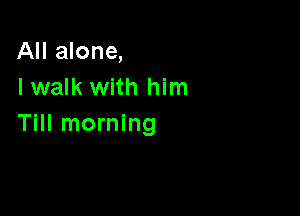 All alone,
I walk with him

Till morning
